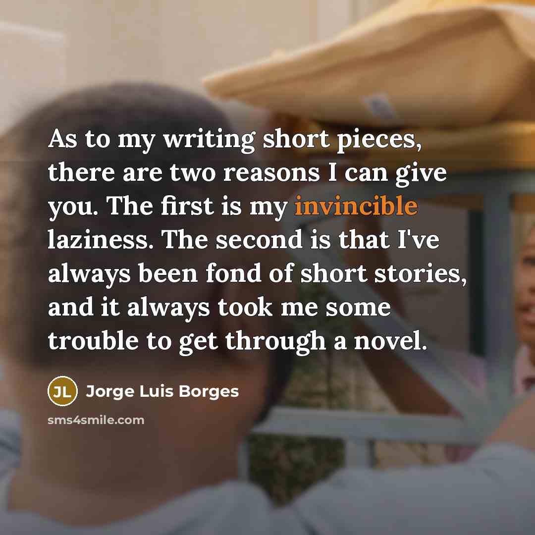 “As to my writing short pieces, there are two reasons I can give you. The first is my invincible laziness. The second is that I've always been fond of short stories, and it always took me some trouble to get through a novel.” quote by Jorge Luis Borges