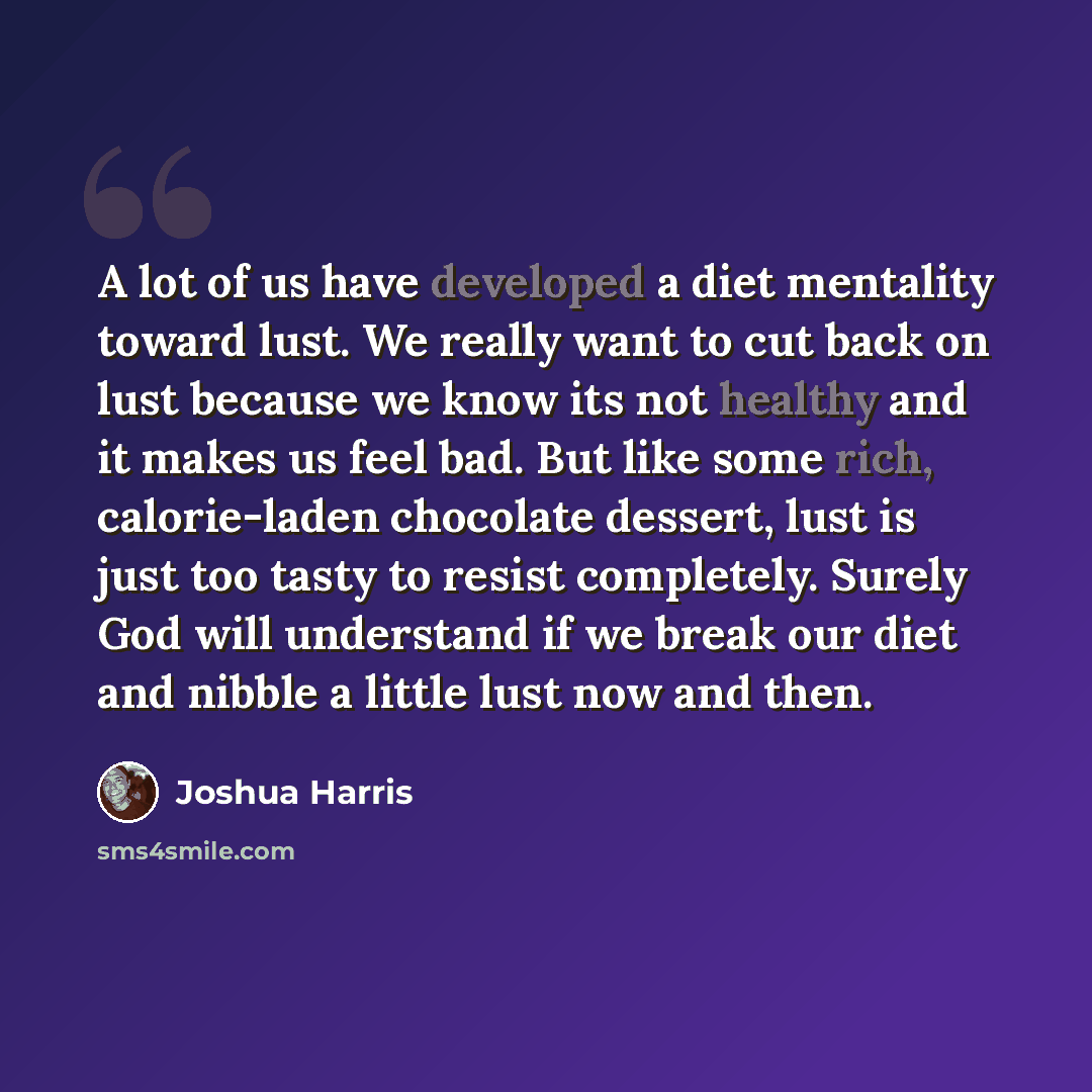 “A lot of us have developed a diet mentality toward lust. We really want to cut back on lust because we know its not healthy and it makes us feel bad. But like some rich, calorie-laden chocolate dessert, lust is just too tasty to resist completely. Surely God will understand if we break our diet…” quote by Joshua Harris