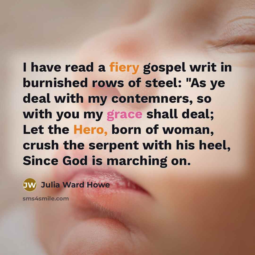 “I have read a fiery gospel writ in burnished rows of steel: "As ye deal with my contemners, so with you my grace shall deal; Let the Hero, born of woman, crush the serpent with his heel, Since God is marching on.” quote by Julia Ward Howe