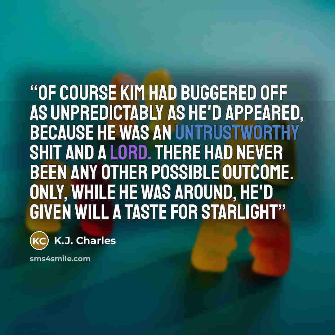 “Of course Kim had buggered off as unpredictably as he'd appeared, because he was an untrustworthy shit and a lord. There had never been any other possible outcome. Only, while he was around, he'd given Will a taste for starlight” quote by K.J. Charles