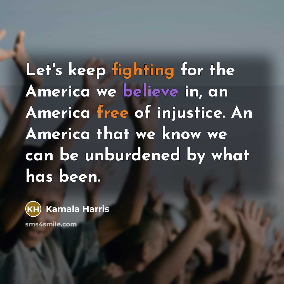 “Let's keep fighting for the America we believe in, an America free of injustice. An America that we know we can be unburdened by what has been.” quote by Kamala Harris