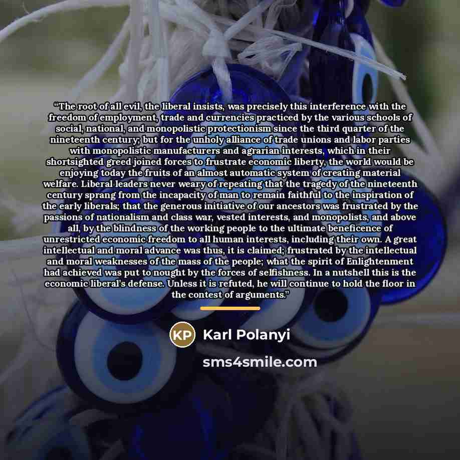 “The root of all evil, the liberal insists, was precisely this interference with the freedom of employment, trade and currencies practiced by the various schools of social, national, and monopolistic protectionism since the third quarter of the nineteenth century; but for the unholy alliance of…” quote by Karl Polanyi