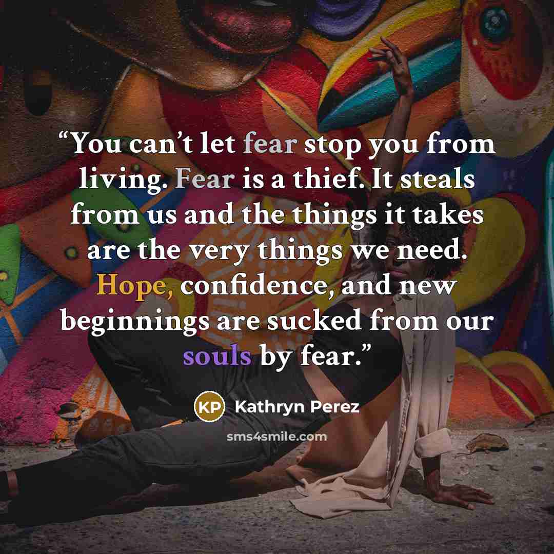 “You can’t let fear stop you from living. Fear is a thief. It steals from us and the things it takes are the very things we need. Hope, confidence, and new beginnings are sucked from our souls by fear.” quote by Kathryn Perez