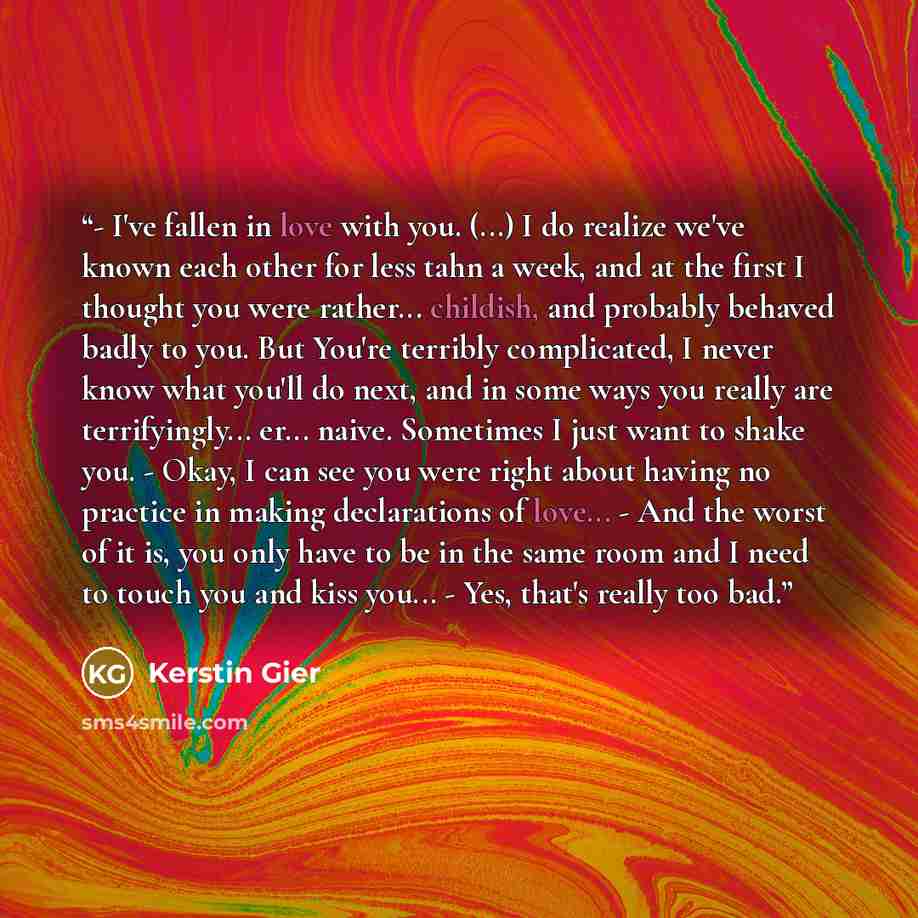 “- I've fallen in love with you. (...) I do realize we've known each other for less tahn a week, and at the first I thought you were rather... childish, and probably behaved badly to you. But You're terribly complicated, I never know what you'll do next, and in some ways you really are…” quote by Kerstin Gier