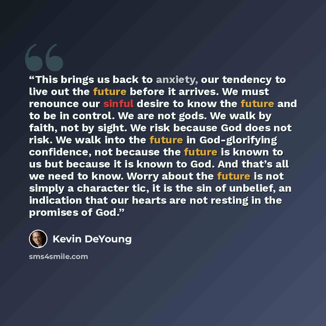 “This brings us back to anxiety, our tendency to live out the future before it arrives. We must renounce our sinful desire to know the future and to be in control. We are not gods. We walk by faith, not by sight. We risk because God does not risk. We walk into the future in God-glorifying…” quote by Kevin DeYoung