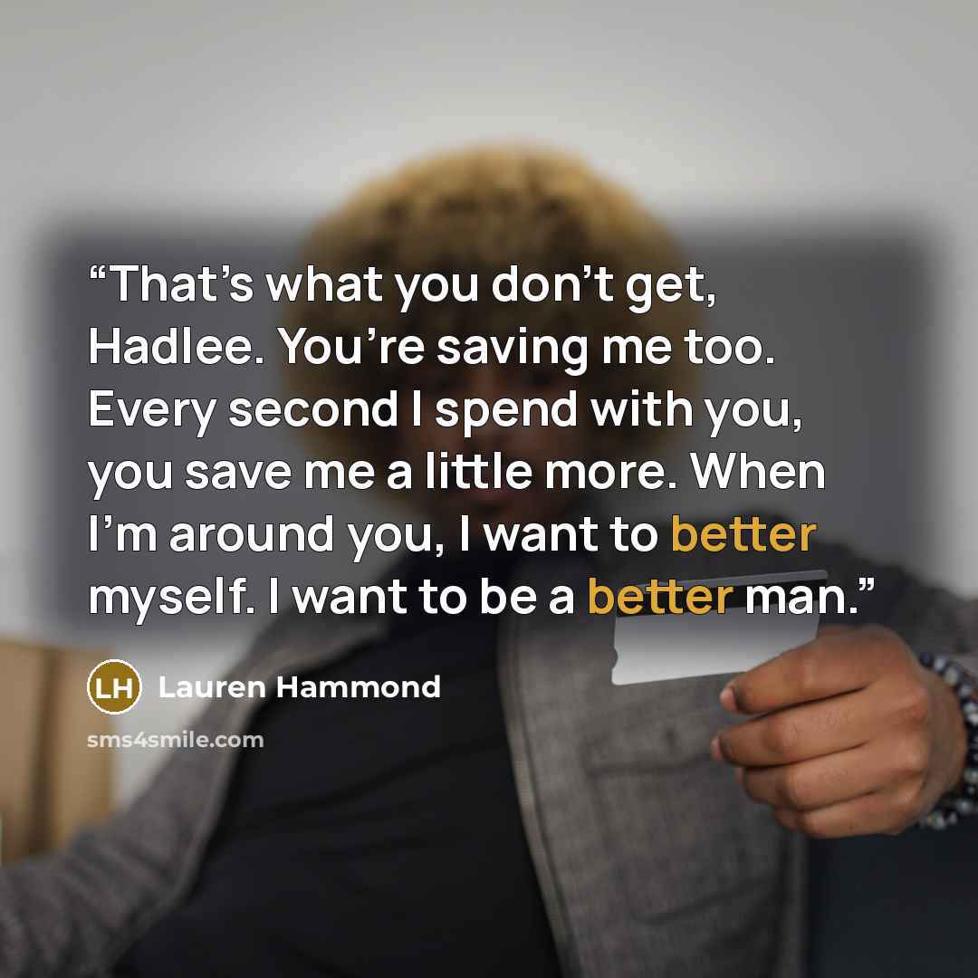 “That’s what you don’t get, Hadlee. You’re saving me too. Every second I spend with you, you save me a little more. When I’m around you, I want to better myself. I want to be a better man.” quote by Lauren Hammond