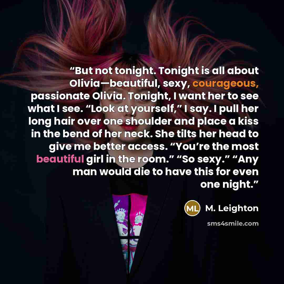 “But not tonight. Tonight is all about Olivia—beautiful, sexy, courageous, passionate Olivia. Tonight, I want her to see what I see. “Look at yourself,” I say. I pull her long hair over one shoulder and place a kiss in the bend of her neck. She tilts her head to give me better access. “You’re the…” quote by M. Leighton