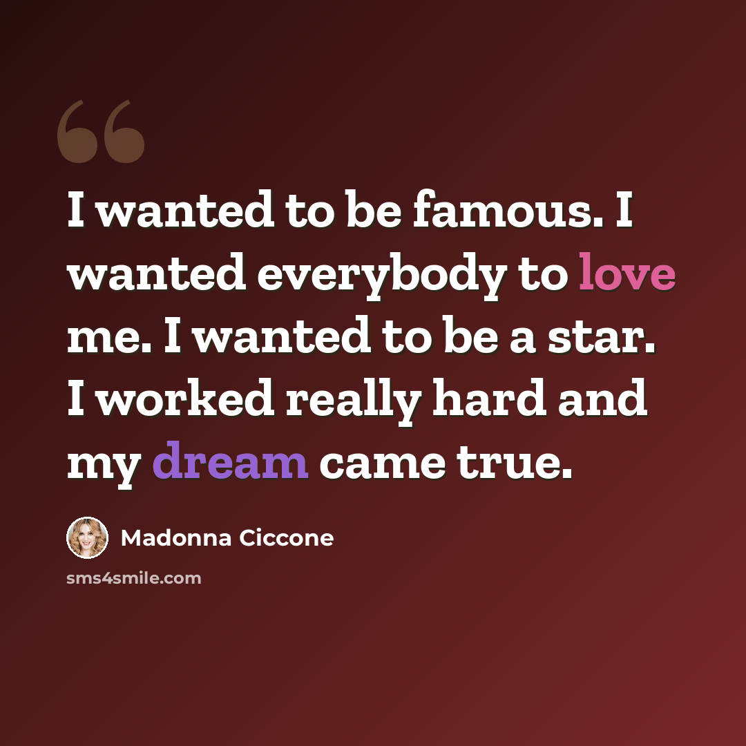 “I wanted to be famous. I wanted everybody to love me. I wanted to be a star. I worked really hard and my dream came true.” quote by Madonna Ciccone