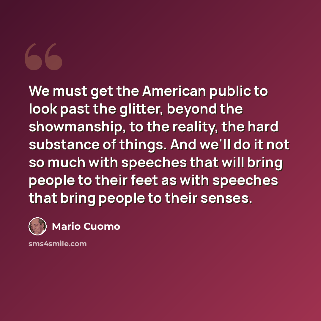 “We must get the American public to look past the glitter, beyond the showmanship, to the reality, the hard substance of things. And we'll do it not so much with speeches that will bring people to their feet as with speeches that bring people to their senses.” quote by Mario Cuomo