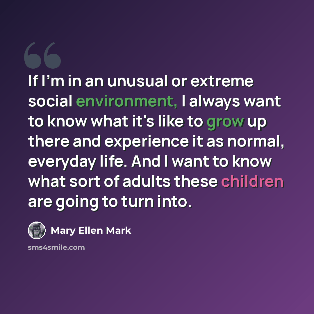 “If I'm in an unusual or extreme social environment, I always want to know what it's like to grow up there and experience it as normal, everyday life. And I want to know what sort of adults these children are going to turn into.” quote by Mary Ellen Mark