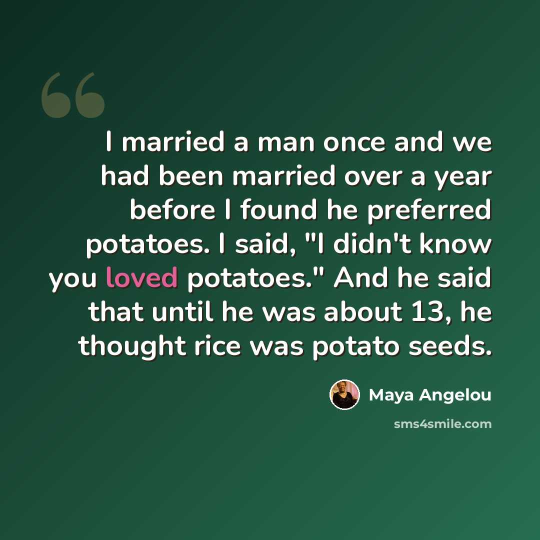 “I married a man once and we had been married over a year before I found he preferred potatoes. I said, "I didn't know you loved potatoes." And he said that until he was about 13, he thought rice was potato seeds.” quote by Maya Angelou