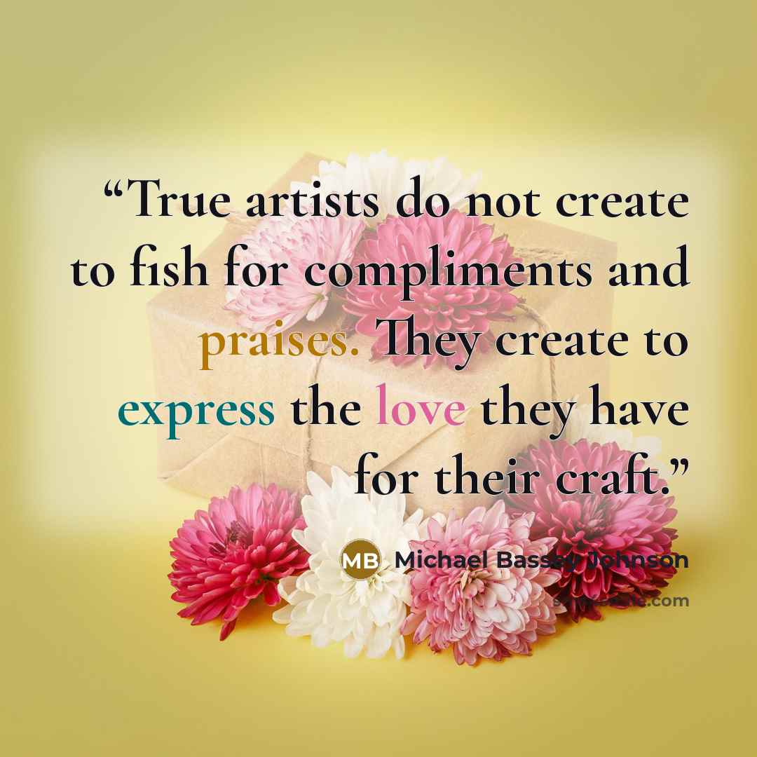 “True artists do not create to fish for compliments and praises. They create to express the love they have for their craft.” quote by Michael Bassey Johnson