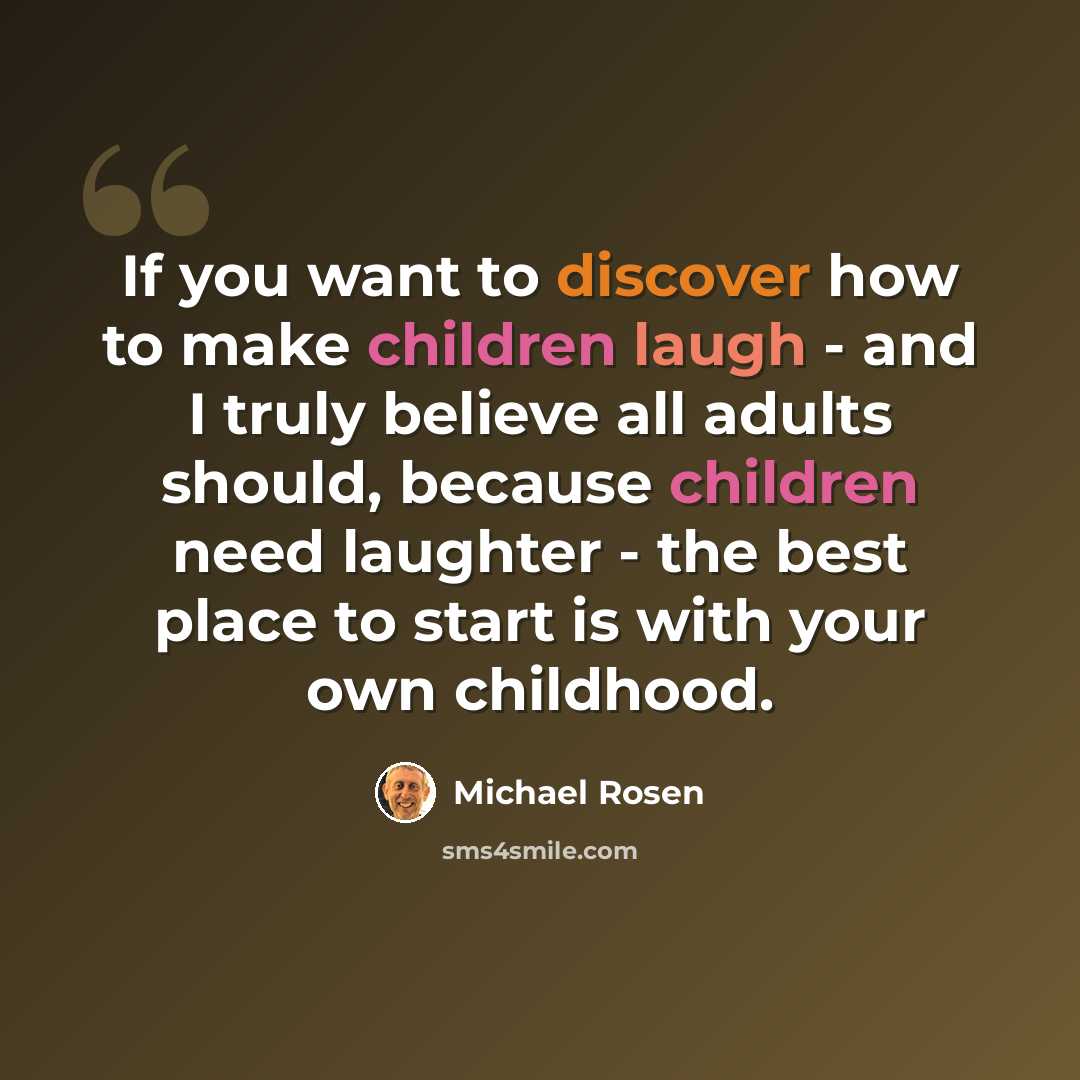 “If you want to discover how to make children laugh - and I truly believe all adults should, because children need laughter - the best place to start is with your own childhood.” quote by Michael Rosen