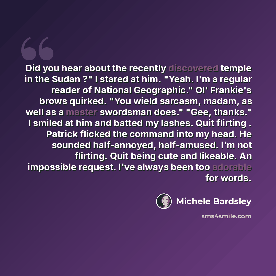 “Did you hear about the recently discovered temple in the Sudan ?" I stared at him. "Yeah. I'm a regular reader of National Geographic." Ol' Frankie's brows quirked. "You wield sarcasm, madam, as well as a master swordsman does." "Gee, thanks." I smiled at him and batted my lashes. Quit flirting…” quote by Michele Bardsley