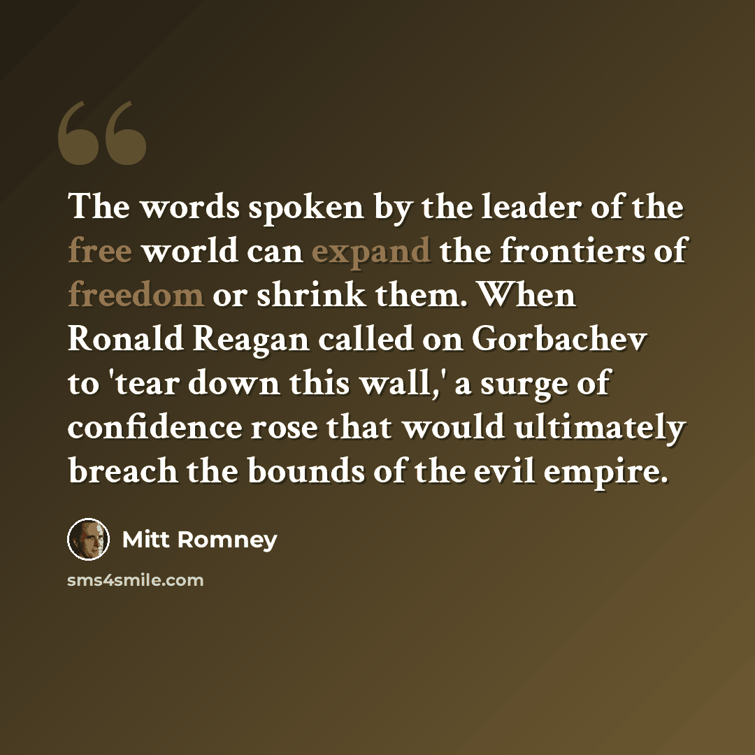 “The words spoken by the leader of the free world can expand the frontiers of freedom or shrink them. When Ronald Reagan called on Gorbachev to 'tear down this wall,' a surge of confidence rose that would ultimately breach the bounds of the evil empire.” quote by Mitt Romney