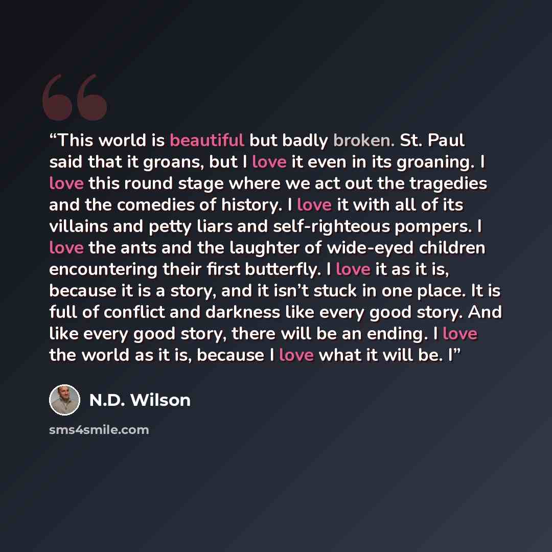 “This world is beautiful but badly broken. St. Paul said that it groans, but I love it even in its groaning. I love this round stage where we act out the tragedies and the comedies of history. I love it with all of its villains and petty liars and self-righteous pompers. I love the ants and the…” quote by N.D. Wilson