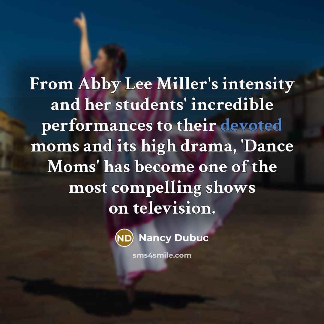 “From Abby Lee Miller's intensity and her students' incredible performances to their devoted moms and its high drama, 'Dance Moms' has become one of the most compelling shows on television.” quote by Nancy Dubuc