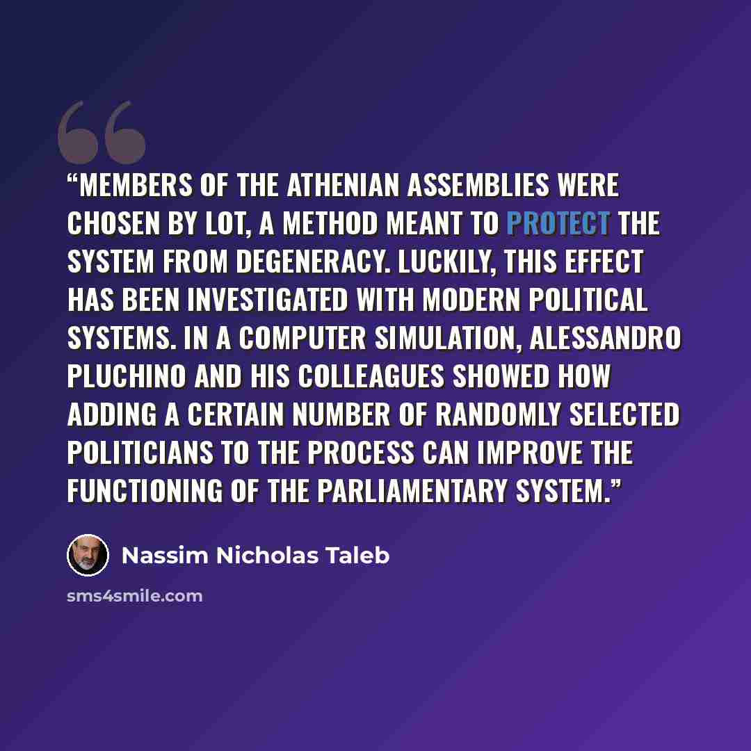“members of the Athenian assemblies were chosen by lot, a method meant to protect the system from degeneracy. Luckily, this effect has been investigated with modern political systems. In a computer simulation, Alessandro Pluchino and his colleagues showed how adding a certain number of randomly…” quote by Nassim Nicholas Taleb
