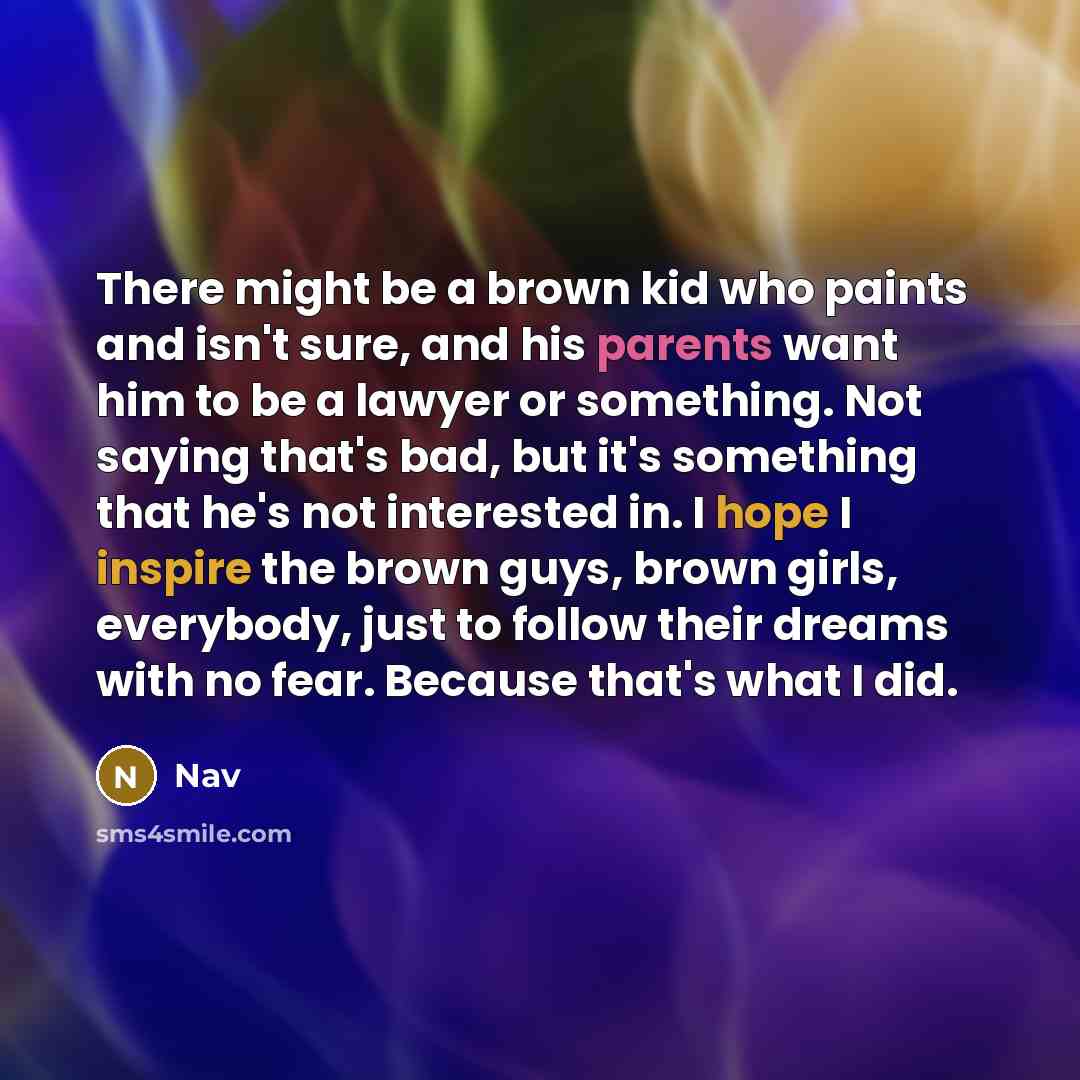 “There might be a brown kid who paints and isn't sure, and his parents want him to be a lawyer or something. Not saying that's bad, but it's something that he's not interested in. I hope I inspire the brown guys, brown girls, everybody, just to follow their dreams with no fear. Because that's what…” quote by Nav
