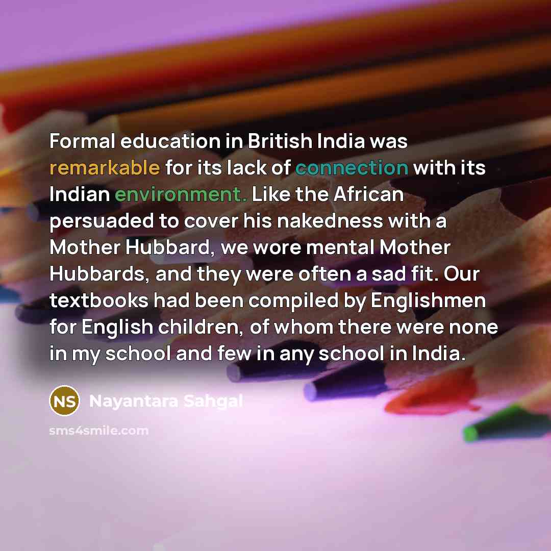 “Formal education in British India was remarkable for its lack of connection with its Indian environment. Like the African persuaded to cover his nakedness with a Mother Hubbard, we wore mental Mother Hubbards, and they were often a sad fit. Our textbooks had been compiled by Englishmen for English…” quote by Nayantara Sahgal