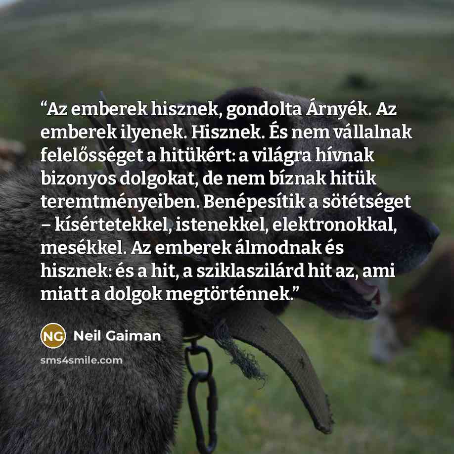 “Az emberek hisznek, gondolta Árnyék. Az emberek ilyenek. Hisznek. És nem vállalnak felelősséget a hitükért: a világra hívnak bizonyos dolgokat, de nem bíznak hitük teremtményeiben. Benépesítik a sötétséget – kísértetekkel, istenekkel, elektronokkal, mesékkel. Az emberek álmodnak és hisznek: és a…” quote by Neil Gaiman