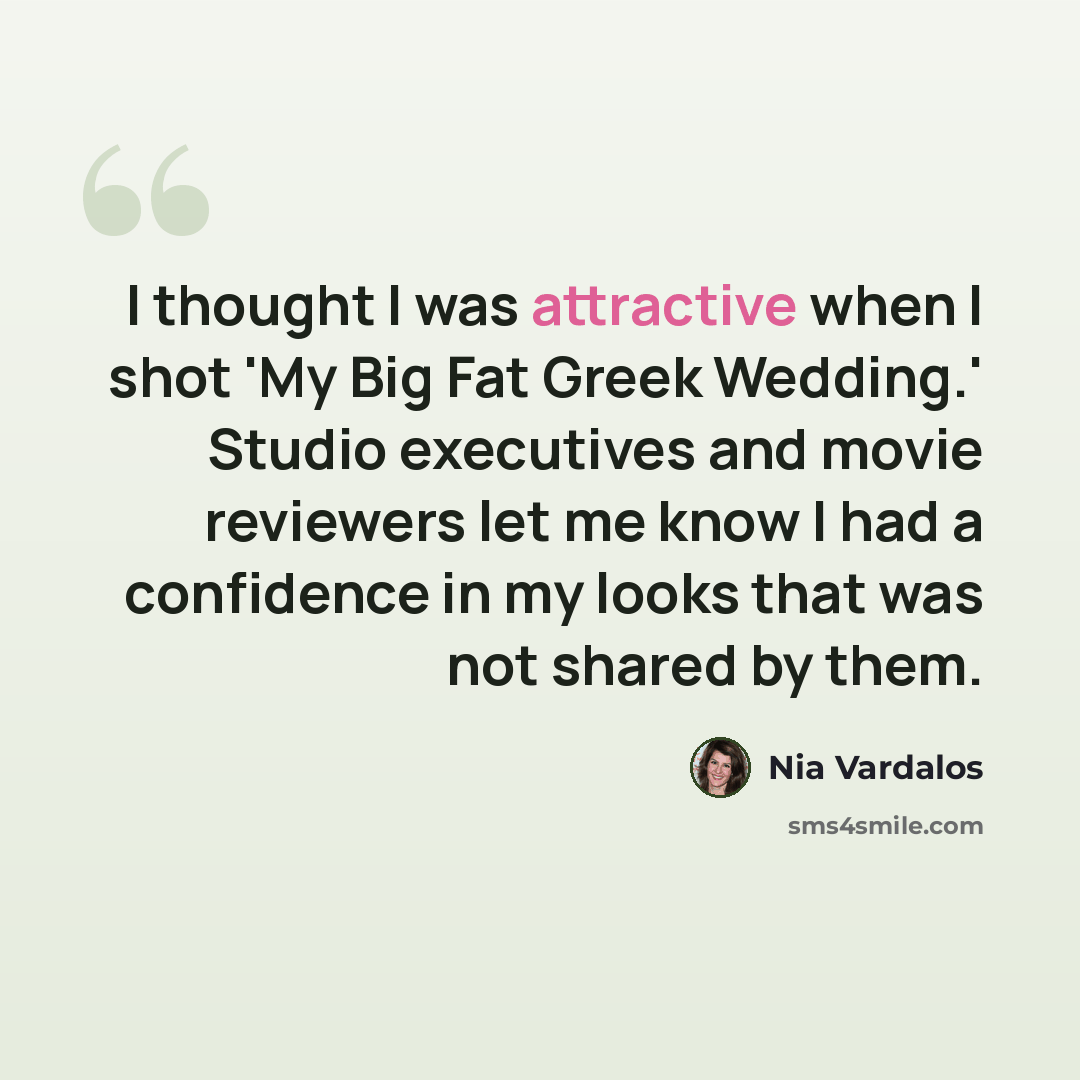 “I thought I was attractive when I shot 'My Big Fat Greek Wedding.' Studio executives and movie reviewers let me know I had a confidence in my looks that was not shared by them.” quote by Nia Vardalos