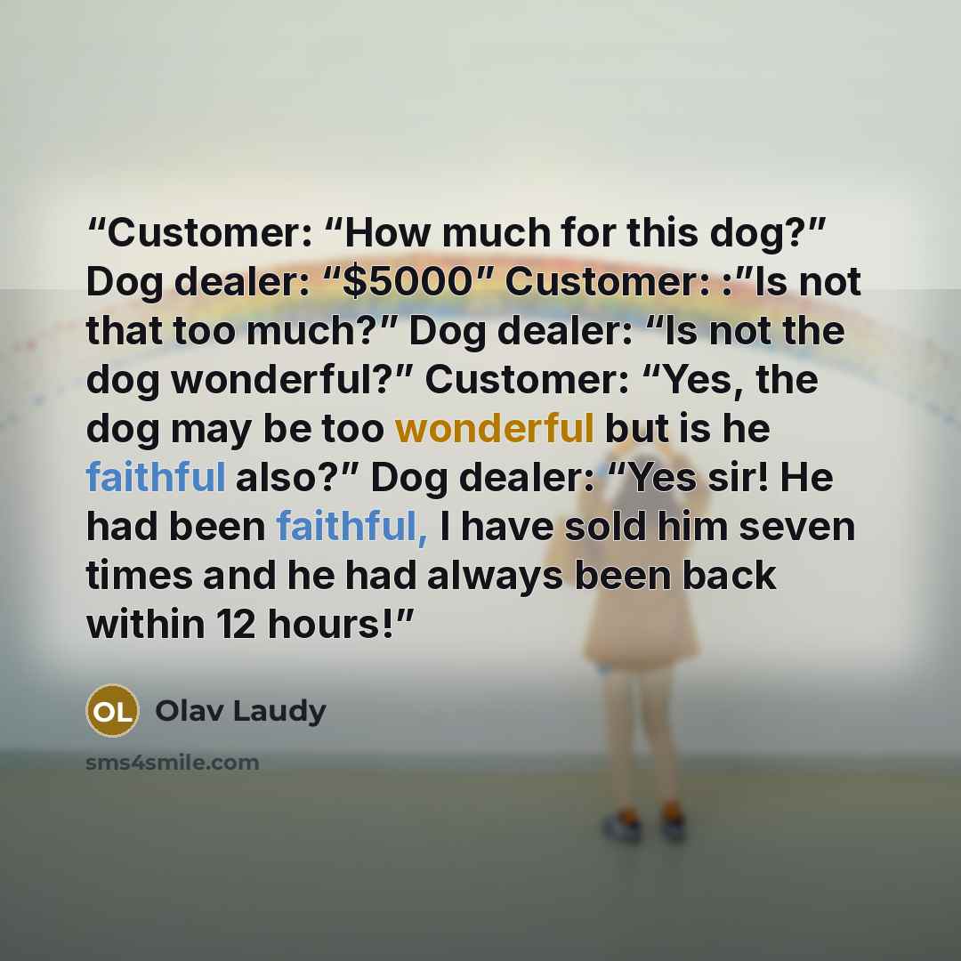 “Customer: “How much for this dog?” Dog dealer: “$5000” Customer: :”Is not that too much?” Dog dealer: “Is not the dog wonderful?” Customer: “Yes, the dog may be too wonderful but is he faithful also?” Dog dealer: “Yes sir! He had been faithful, I have sold him seven times and he had always been…” quote by Olav Laudy