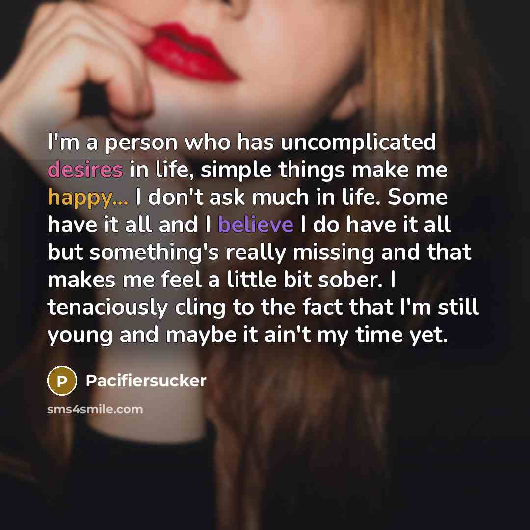 “I'm a person who has uncomplicated desires in life, simple things make me happy... I don't ask much in life. Some have it all and I believe I do have it all but something's really missing and that makes me feel a little bit sober. I tenaciously cling to the fact that I'm still young and maybe it…” quote by Pacifiersucker