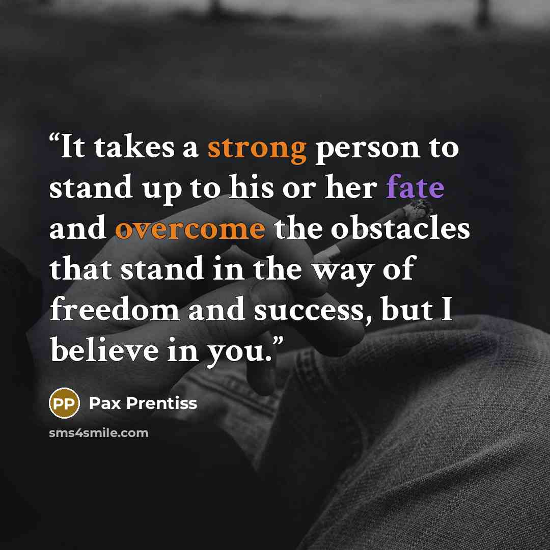“It takes a strong person to stand up to his or her fate and overcome the obstacles that stand in the way of freedom and success, but I believe in you.” quote by Pax Prentiss