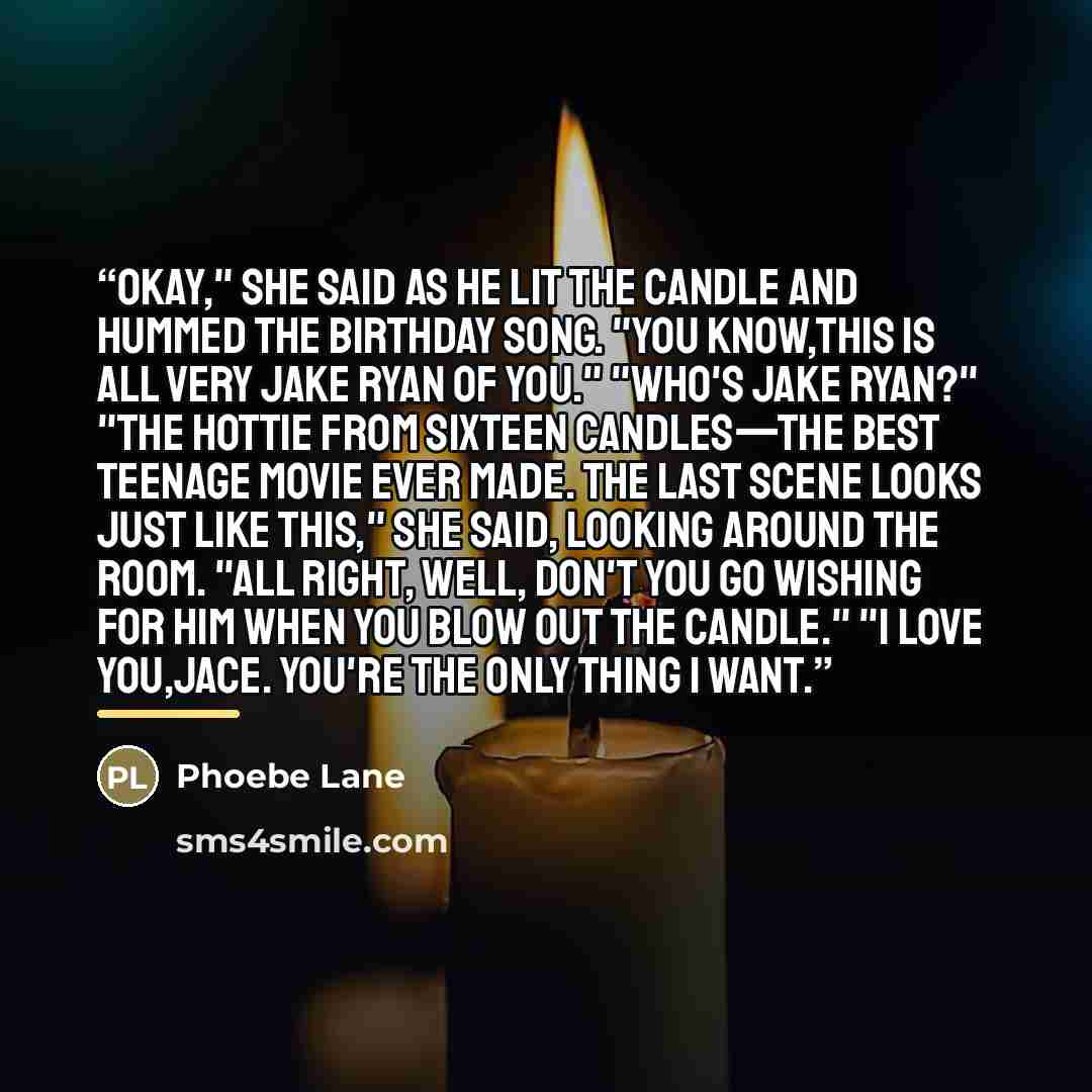 “Okay," she said as he lit the candle and hummed the birthday song. "You know,this is all very Jake Ryan of you." "Who's Jake Ryan?" "The hottie from Sixteen Candles—the best teenage movie ever made. The last scene looks just like this," she said, looking around the room. "All right, well, don't…” quote by Phoebe Lane