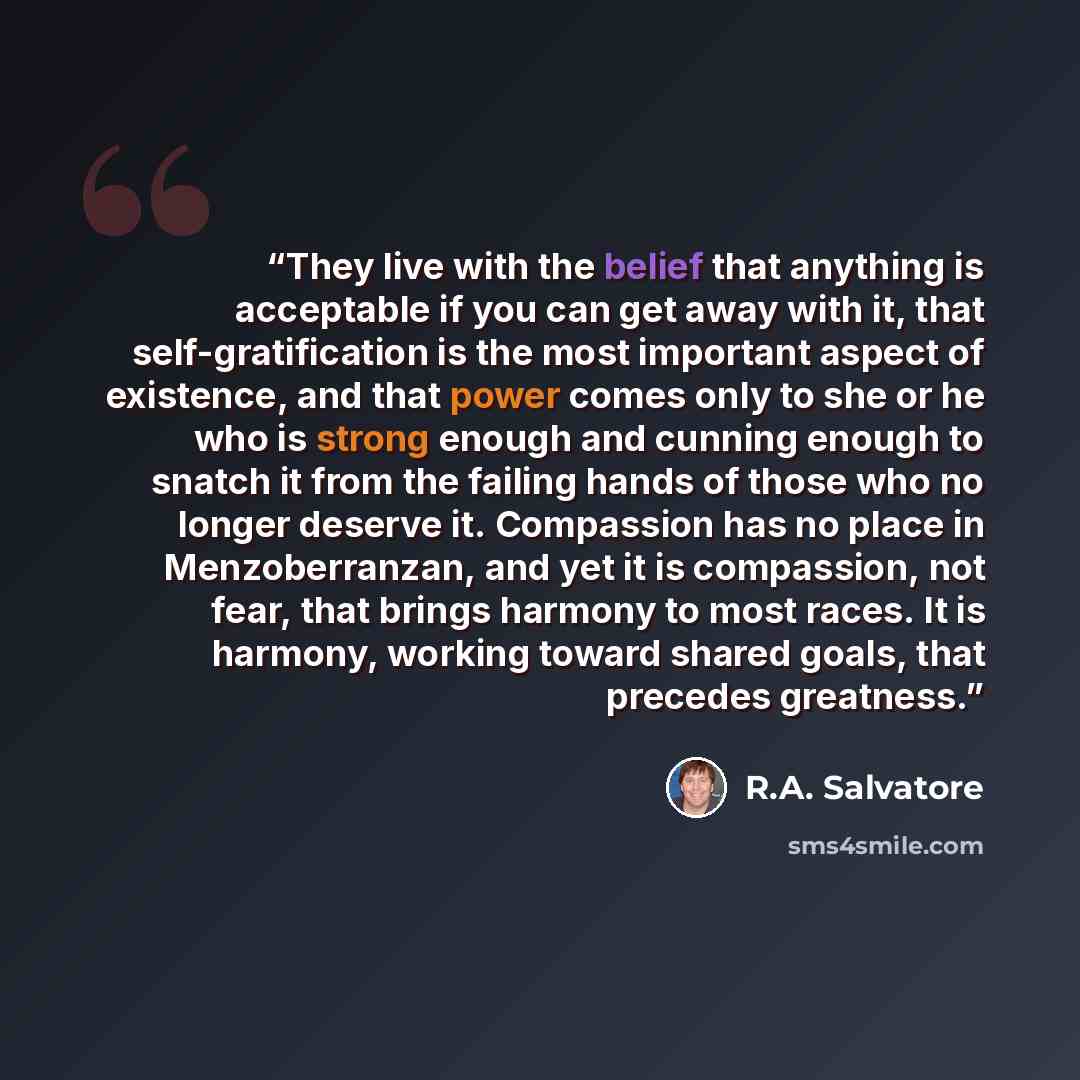 “They live with the belief that anything is acceptable if you can get away with it, that self-gratification is the most important aspect of existence, and that power comes only to she or he who is strong enough and cunning enough to snatch it from the failing hands of those who no longer deserve…” quote by R.A. Salvatore
