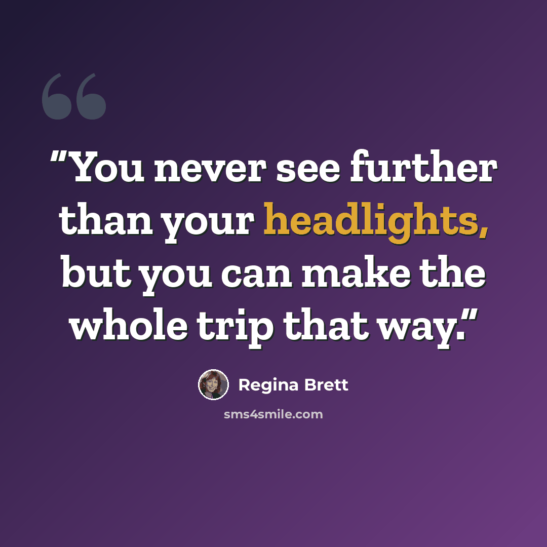“You never see further than your headlights, but you can make the whole trip that way.” quote by Regina Brett