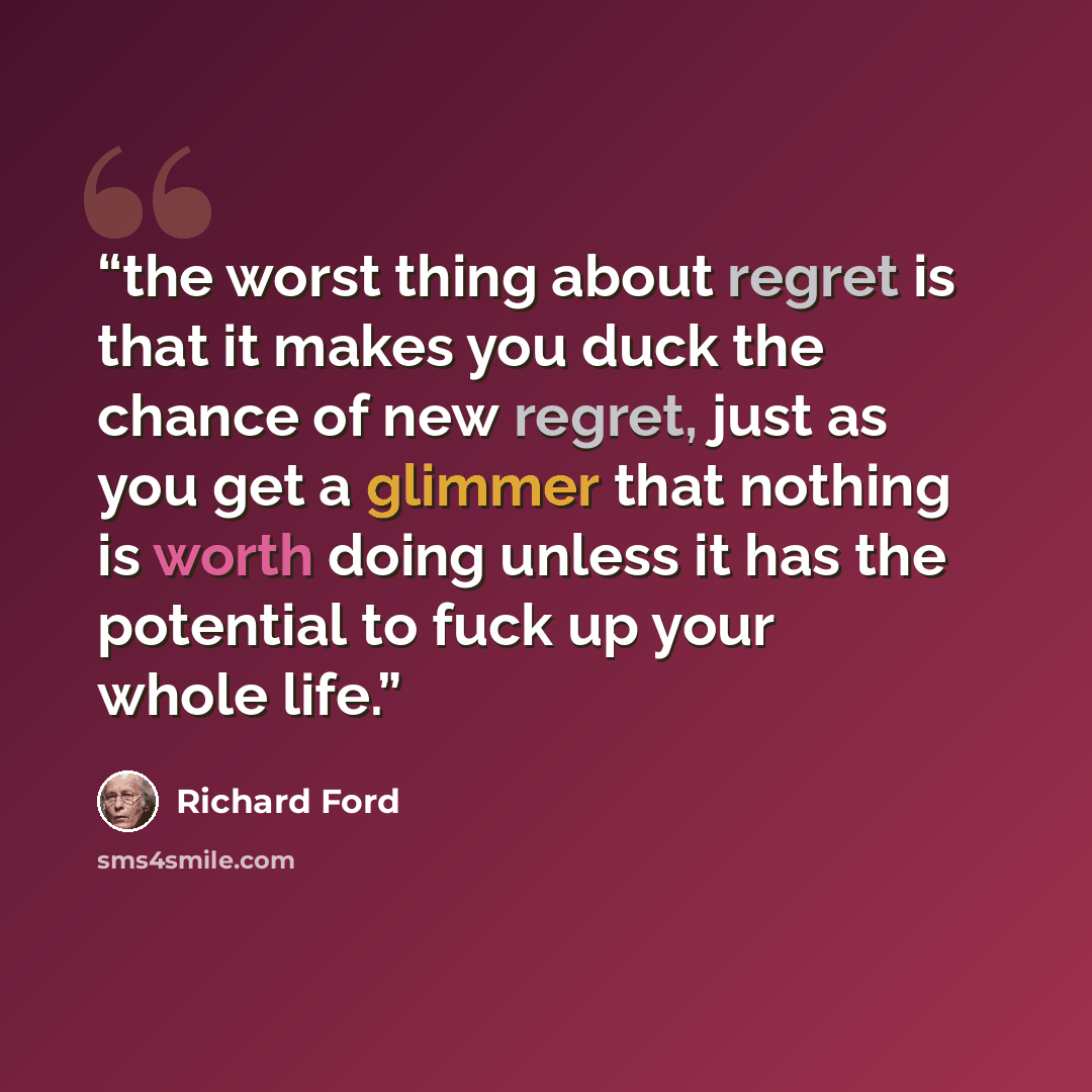 “the worst thing about regret is that it makes you duck the chance of new regret, just as you get a glimmer that nothing is worth doing unless it has the potential to fuck up your whole life.” quote by Richard Ford