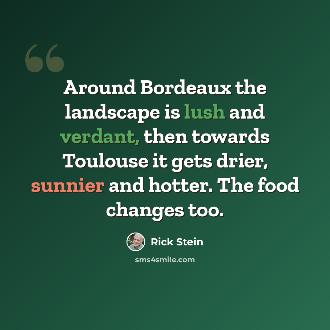 “Around Bordeaux the landscape is lush and verdant, then towards Toulouse it gets drier, sunnier and hotter. The food changes too.” quote by Rick Stein