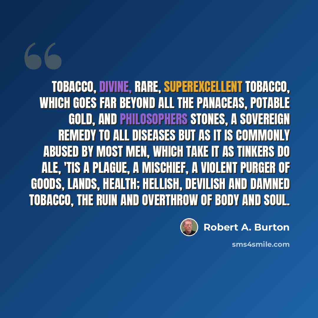 “Tobacco, divine, rare, superexcellent tobacco, which goes far beyond all the panaceas, potable gold, and philosophers stones, a sovereign remedy to all diseases but as it is commonly abused by most men, which take it as tinkers do ale, 'Tis a plague, a mischief, a violent purger of goods, lands…” quote by Robert A. Burton