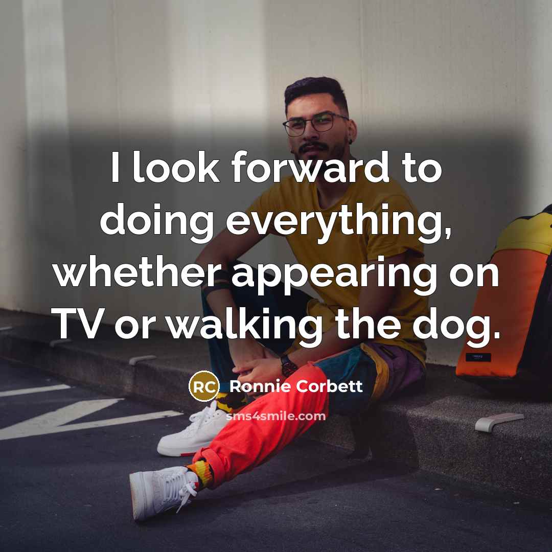 “I look forward to doing everything, whether appearing on TV or walking the dog.” quote by Ronnie Corbett