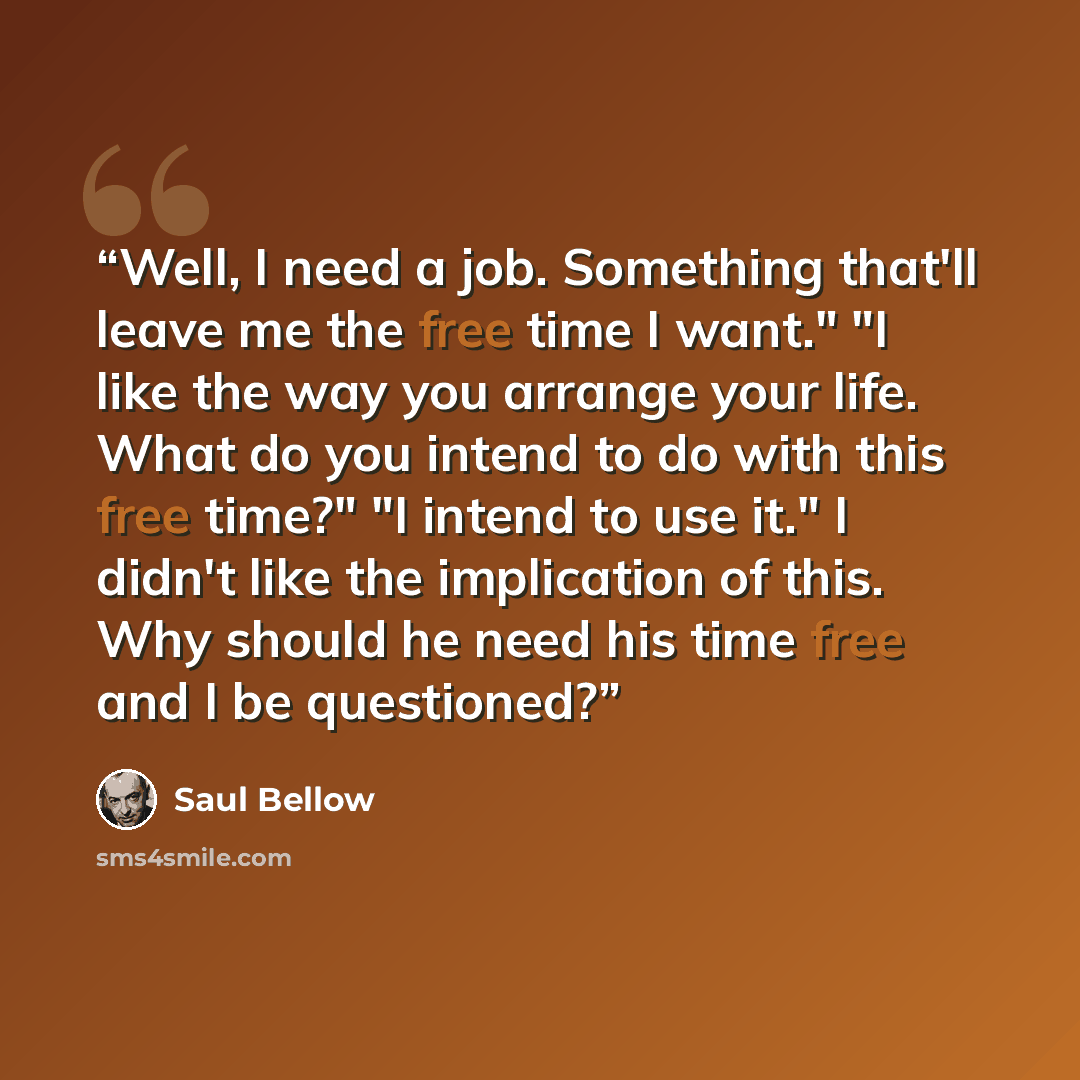 “Well, I need a job. Something that'll leave me the free time I want." "I like the way you arrange your life. What do you intend to do with this free time?" "I intend to use it." I didn't like the implication of this. Why should he need his time free and I be questioned?” quote by Saul Bellow