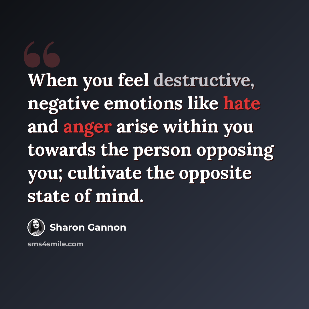 “When you feel destructive, negative emotions like hate and anger arise within you towards the person opposing you; cultivate the opposite state of mind.” quote by Sharon Gannon
