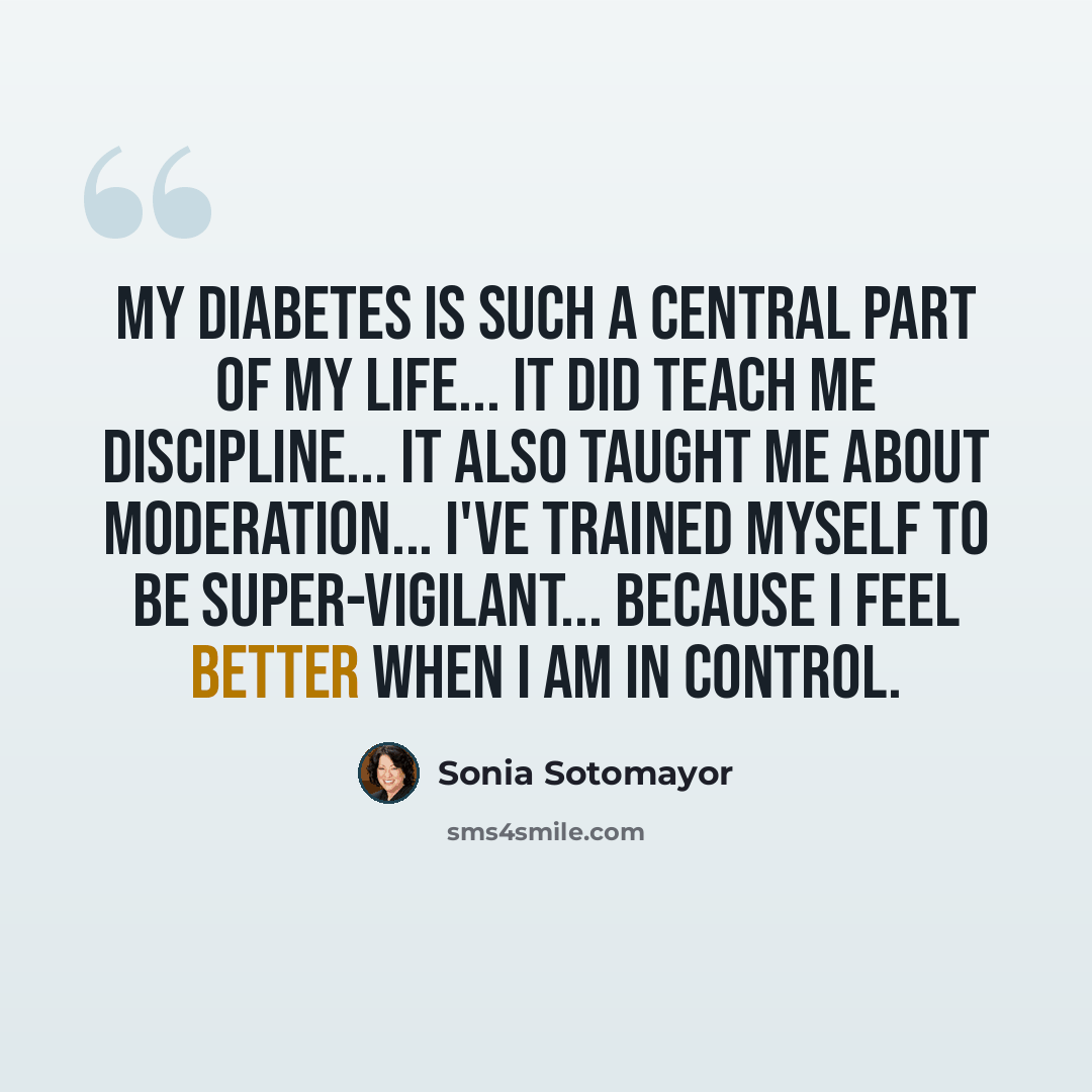 “My diabetes is such a central part of my life... it did teach me discipline... it also taught me about moderation... I've trained myself to be super-vigilant... because I feel better when I am in control.” quote by Sonia Sotomayor