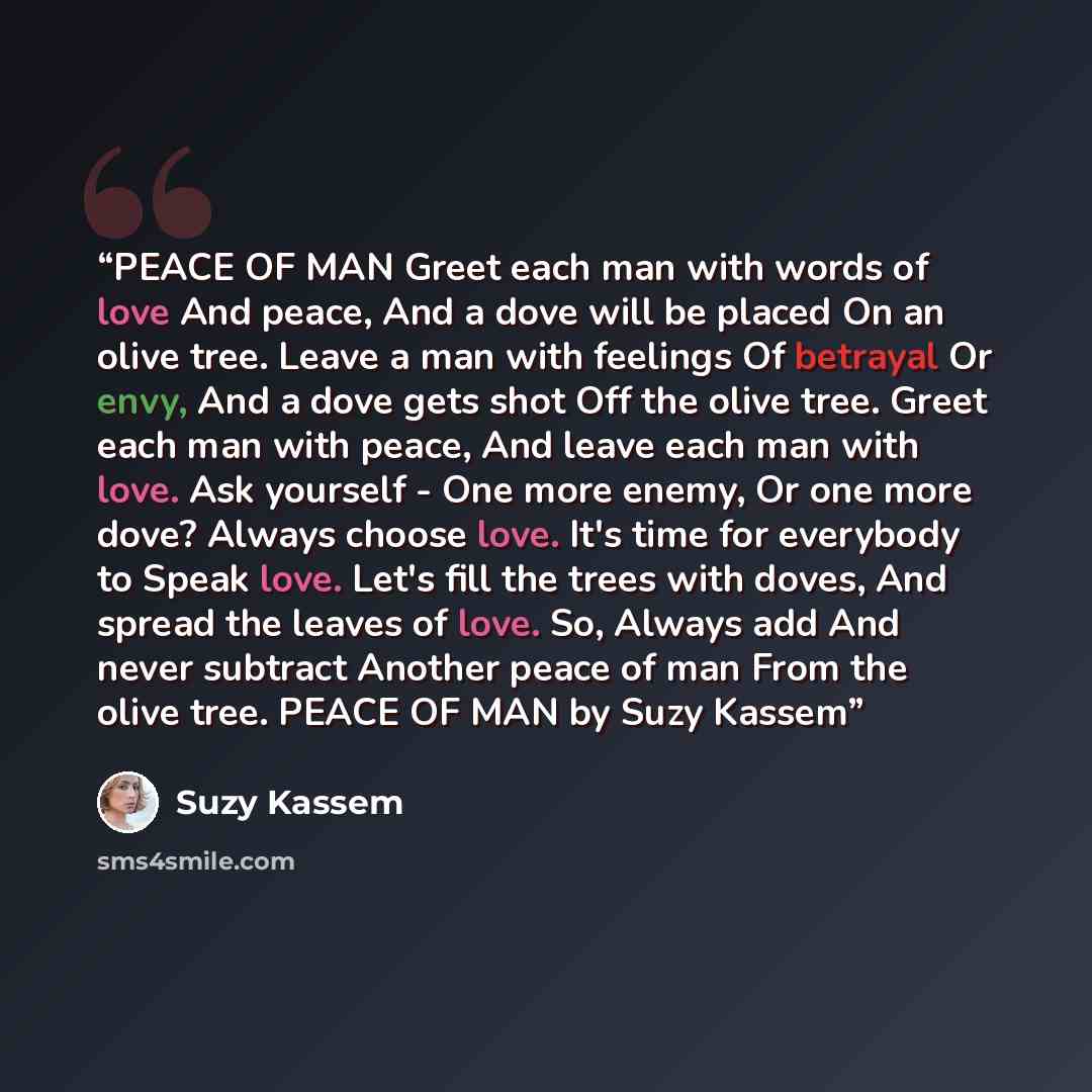 “PEACE OF MAN Greet each man with words of love And peace, And a dove will be placed On an olive tree. Leave a man with feelings Of betrayal Or envy, And a dove gets shot Off the olive tree. Greet each man with peace, And leave each man with love. Ask yourself - One more enemy, Or one more dove?…” quote by Suzy Kassem