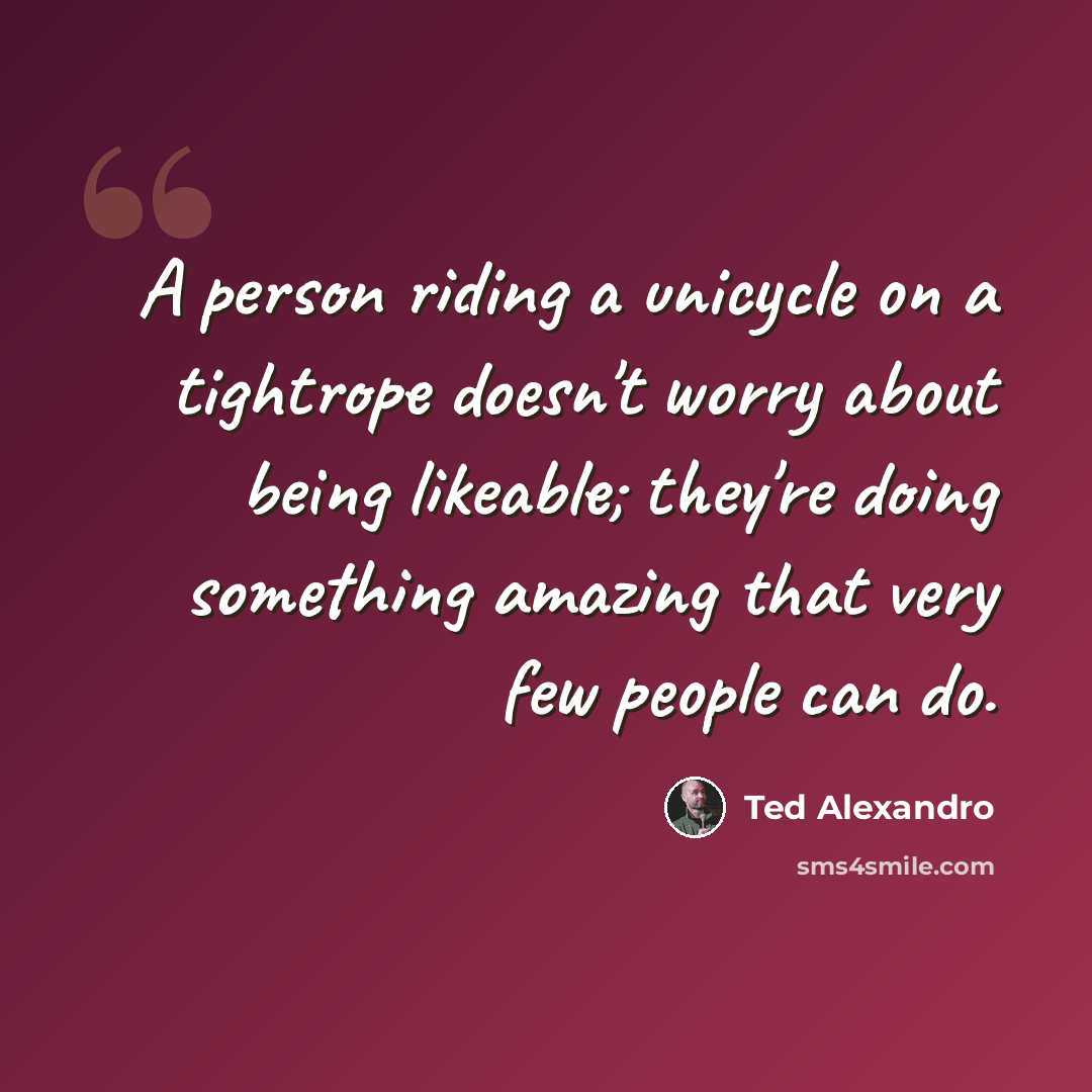 “A person riding a unicycle on a tightrope doesn't worry about being likeable; they're doing something amazing that very few people can do.” quote by Ted Alexandro