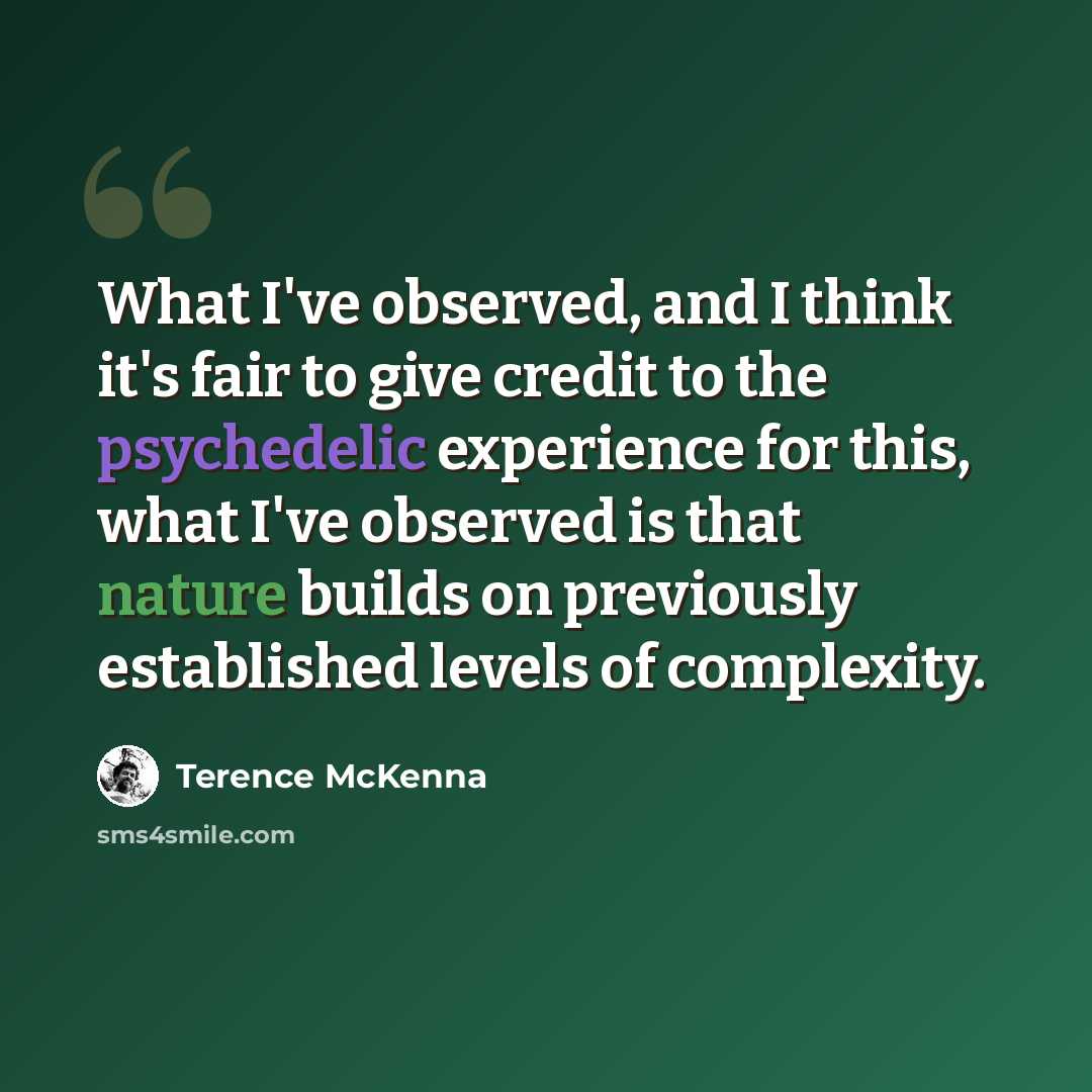 “What I've observed, and I think it's fair to give credit to the psychedelic experience for this, what I've observed is that nature builds on previously established levels of complexity.” quote by Terence McKenna
