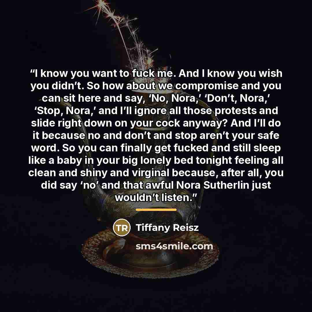 “I know you want to fuck me. And I know you wish you didn’t. So how about we compromise and you can sit here and say, ‘No, Nora,’ ‘Don’t, Nora,’ ‘Stop, Nora,’ and I’ll ignore all those protests and slide right down on your cock anyway? And I’ll do it because no and don’t and stop aren’t your safe…” quote by Tiffany Reisz