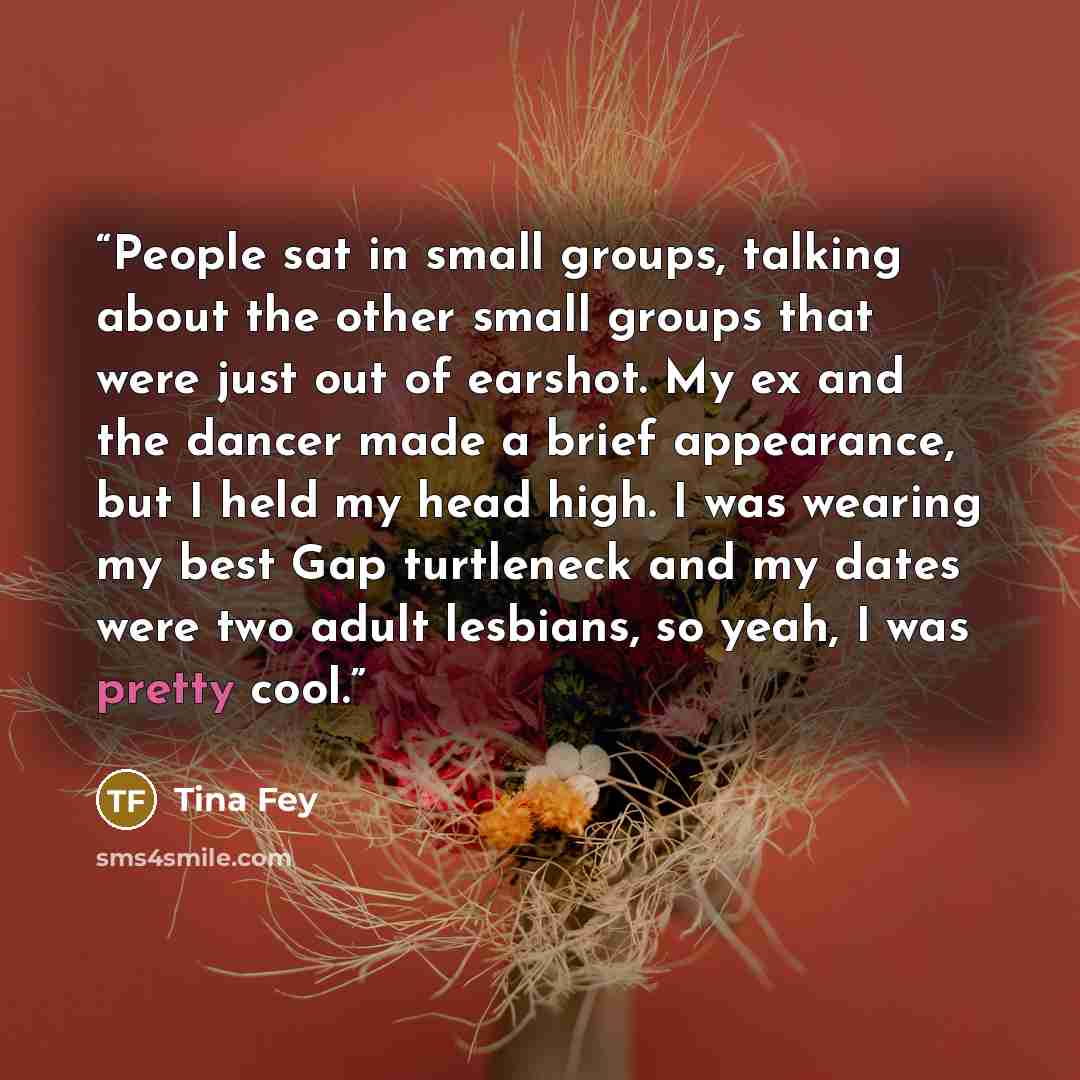 “People sat in small groups, talking about the other small groups that were just out of earshot. My ex and the dancer made a brief appearance, but I held my head high. I was wearing my best Gap turtleneck and my dates were two adult lesbians, so yeah, I was pretty cool.” quote by Tina Fey