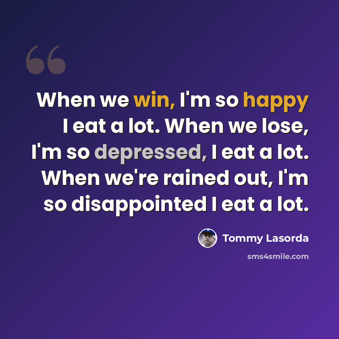 “When we win, I'm so happy I eat a lot. When we lose, I'm so depressed, I eat a lot. When we're rained out, I'm so disappointed I eat a lot.” quote by Tommy Lasorda