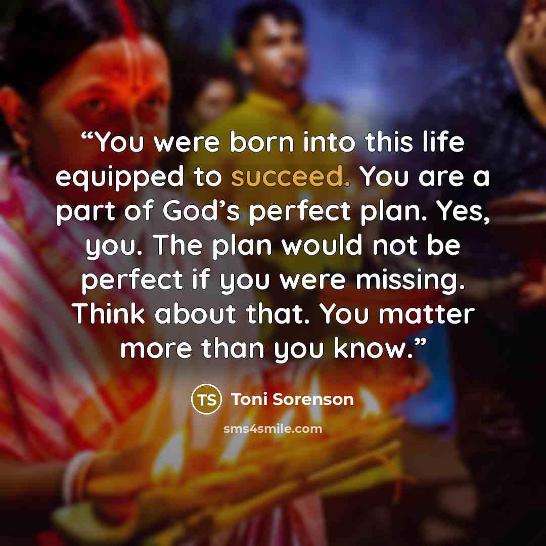 “You were born into this life equipped to succeed. You are a part of God’s perfect plan. Yes, you. The plan would not be perfect if you were missing. Think about that. You matter more than you know.” quote by Toni Sorenson