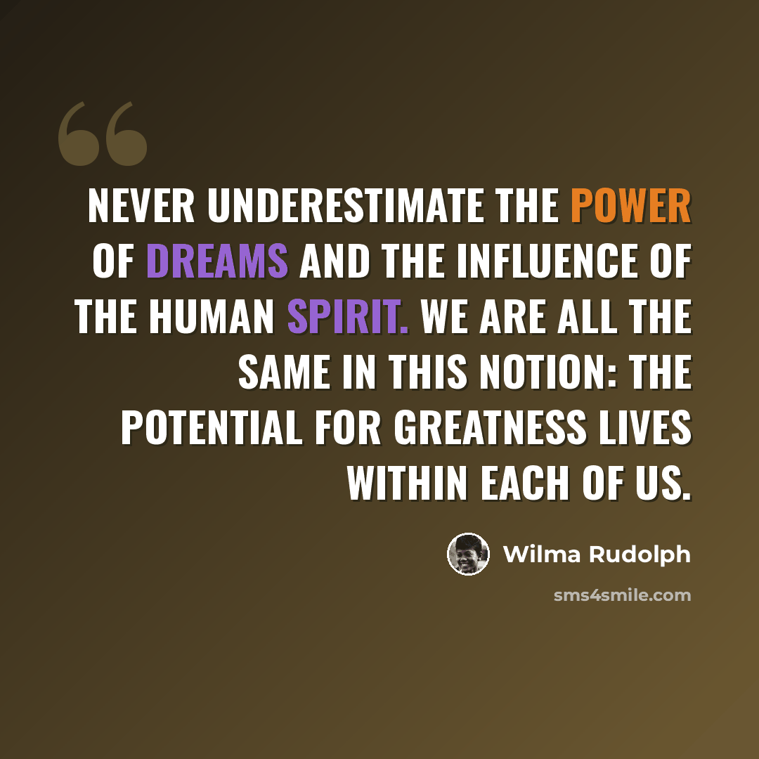 “Never underestimate the power of dreams and the influence of the human spirit. We are all the same in this notion: The potential for greatness lives within each of us.” quote by Wilma Rudolph