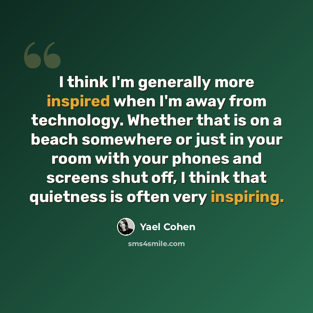 “I think I'm generally more inspired when I'm away from technology. Whether that is on a beach somewhere or just in your room with your phones and screens shut off, I think that quietness is often very inspiring.” quote by Yael Cohen