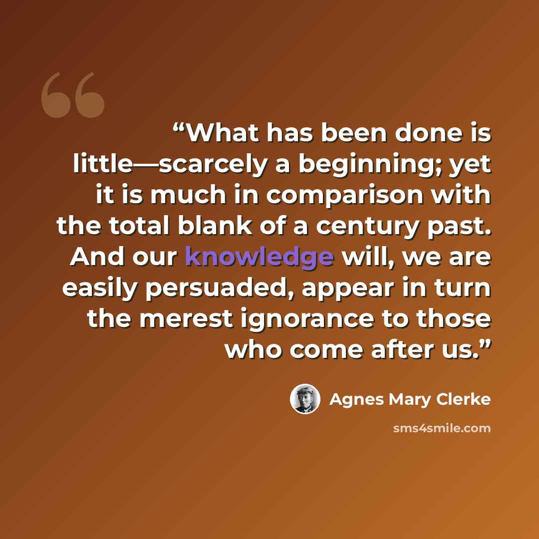 “What has been done is little—scarcely a beginning; yet it is much in comparison with the total blank of a century past. And our knowledge will, we are easily persuaded, appear in turn the merest ignorance to those who come after us.” quote by Agnes Mary Clerke