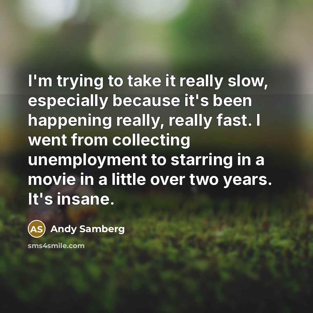 “I'm trying to take it really slow, especially because it's been happening really, really fast. I went from collecting unemployment to starring in a movie in a little over two years. It's insane.” quote by Andy Samberg